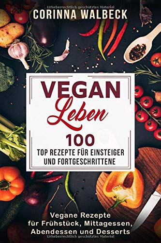 Vegan Leben 100 Top Rezepte für Einsteiger und Fortgeschrittene: Vegane Rezepte für Frühstück, Mittagessen, Abendessen und Desserts
