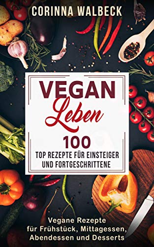 Vegan Leben 100 Top Rezepte für Einsteiger und Fortgeschrittene: Vegane Rezepte für Frühstück, Mittagessen, Abendessen und Desserts (German Edition)